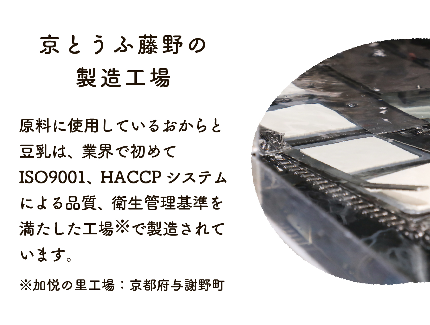 原料のおからと豆乳は、業界で初めてISO9001、HACCPシステムによる品質、衛生管理基準を満たした工場で製造されています。
