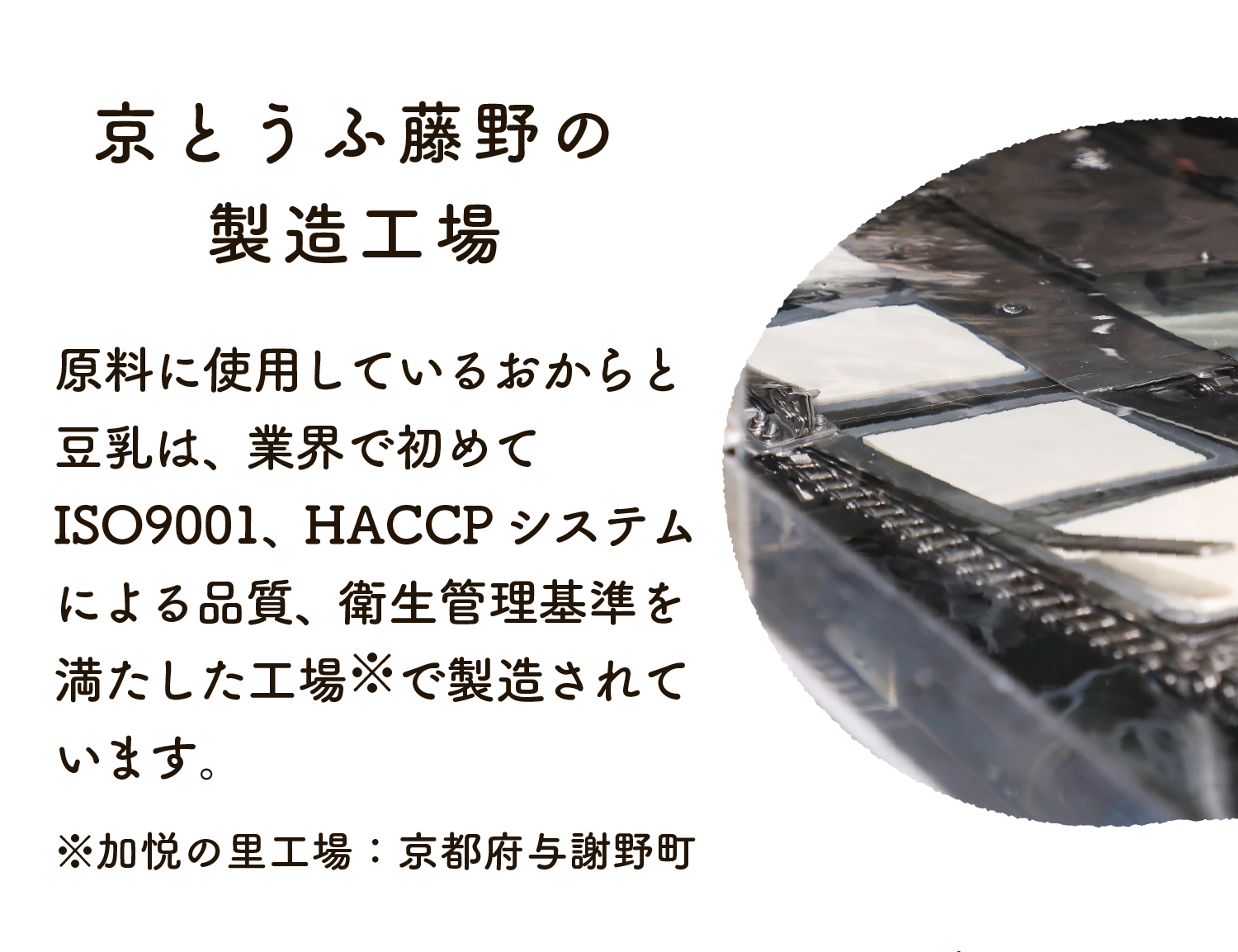原料のおからと豆乳は、業界で初めてISO9001、HACCPシステムによる品質、衛生管理基準を満たした工場で製造されています。