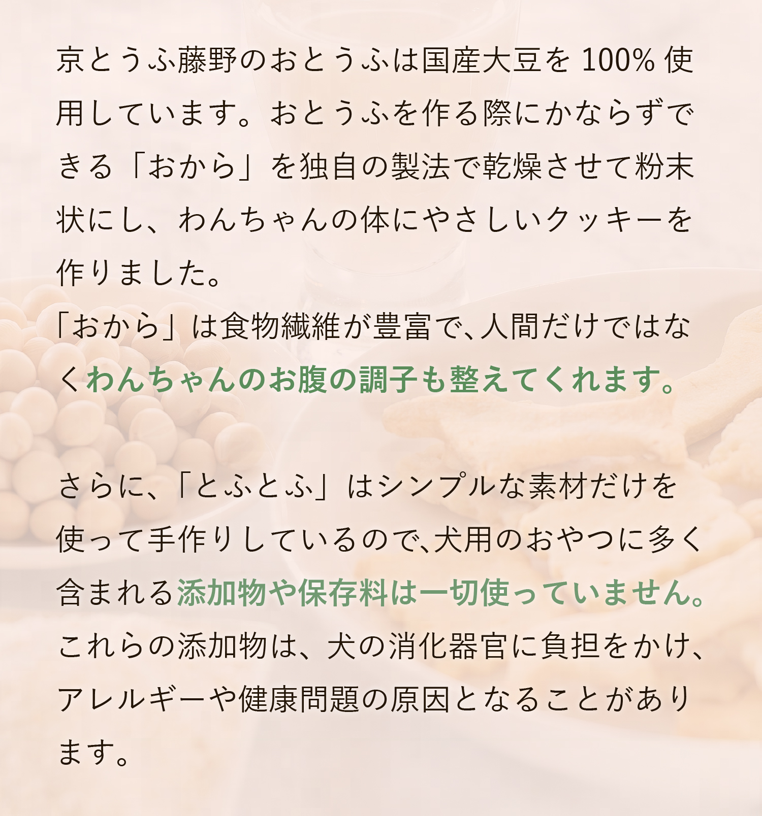 国産大豆100使用、食物繊維が豊富でわんちゃんのお腹の調子を整えます。添加物や保存料は一切使用しておりません。