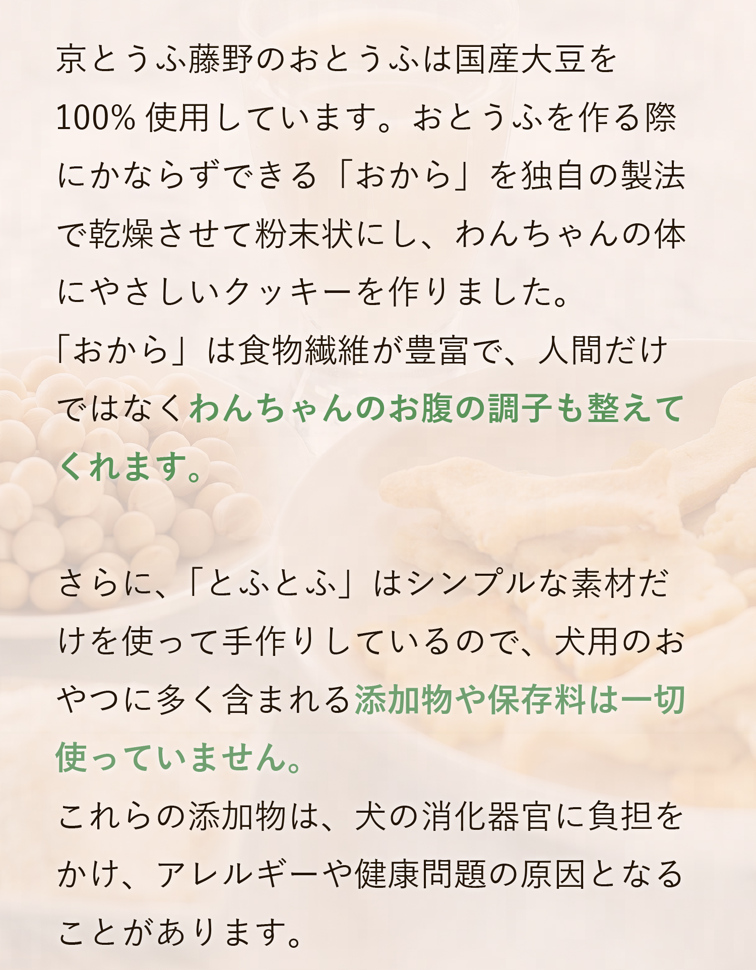 国産大豆100使用、食物繊維が豊富でわんちゃんのお腹の調子を整えます。添加物や保存料は一切使用しておりません。
